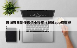 利津聊城哪里制作微信小程序（聊城app有哪些）