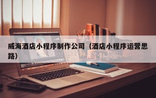 利津威海酒店小程序制作公司（酒店小程序运营思路）